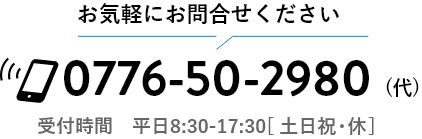 お気軽にお問合せください。0776-50-2980 受付時間 平日8:30-17:30 土日祝・休